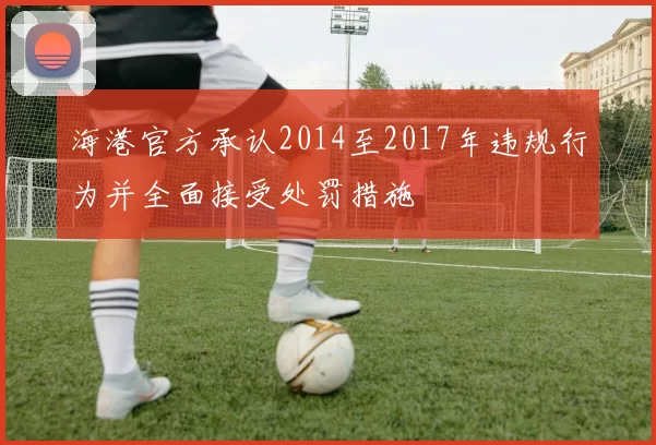 海港官方承认2014至2017年违规行为并全面接受处罚措施