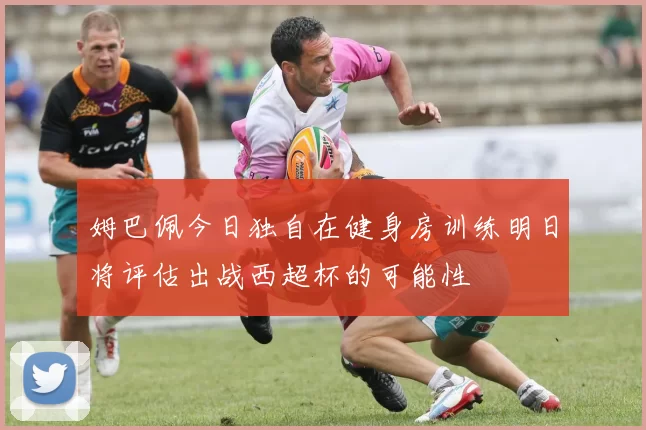 姆巴佩今日独自在健身房训练明日将评估出战西超杯的可能性